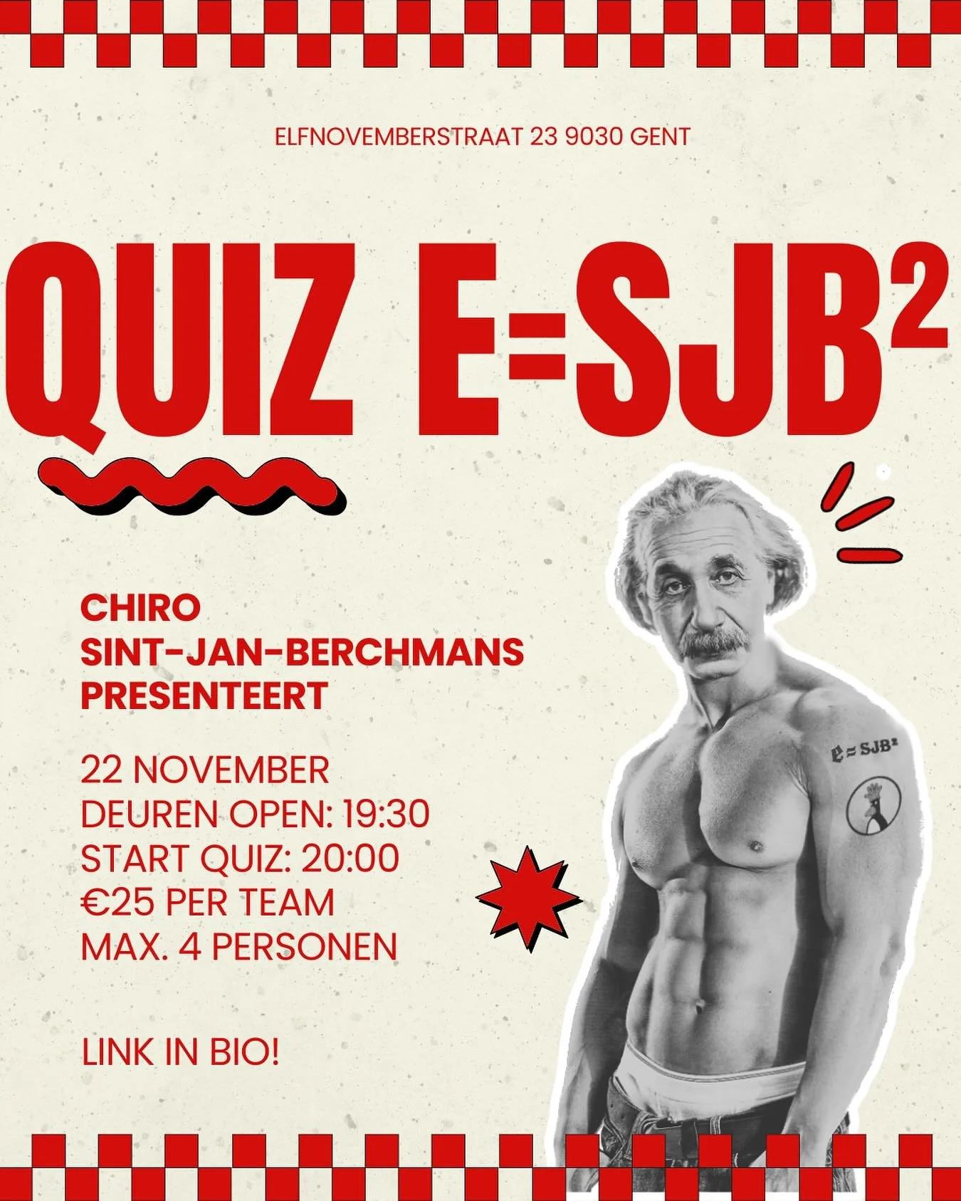 Op zaterdag 22 november organiseren we opnieuw onze jaarlijkse quiz E = SJB&sup2;.
Verzamel je team, test jullie kennis
en geniet van een gezellige en spannende avond.

Locatie: Basisschool 11 (Elfnovemberstraat 23, 9030 Gent)

Deuren open: 19u30

St