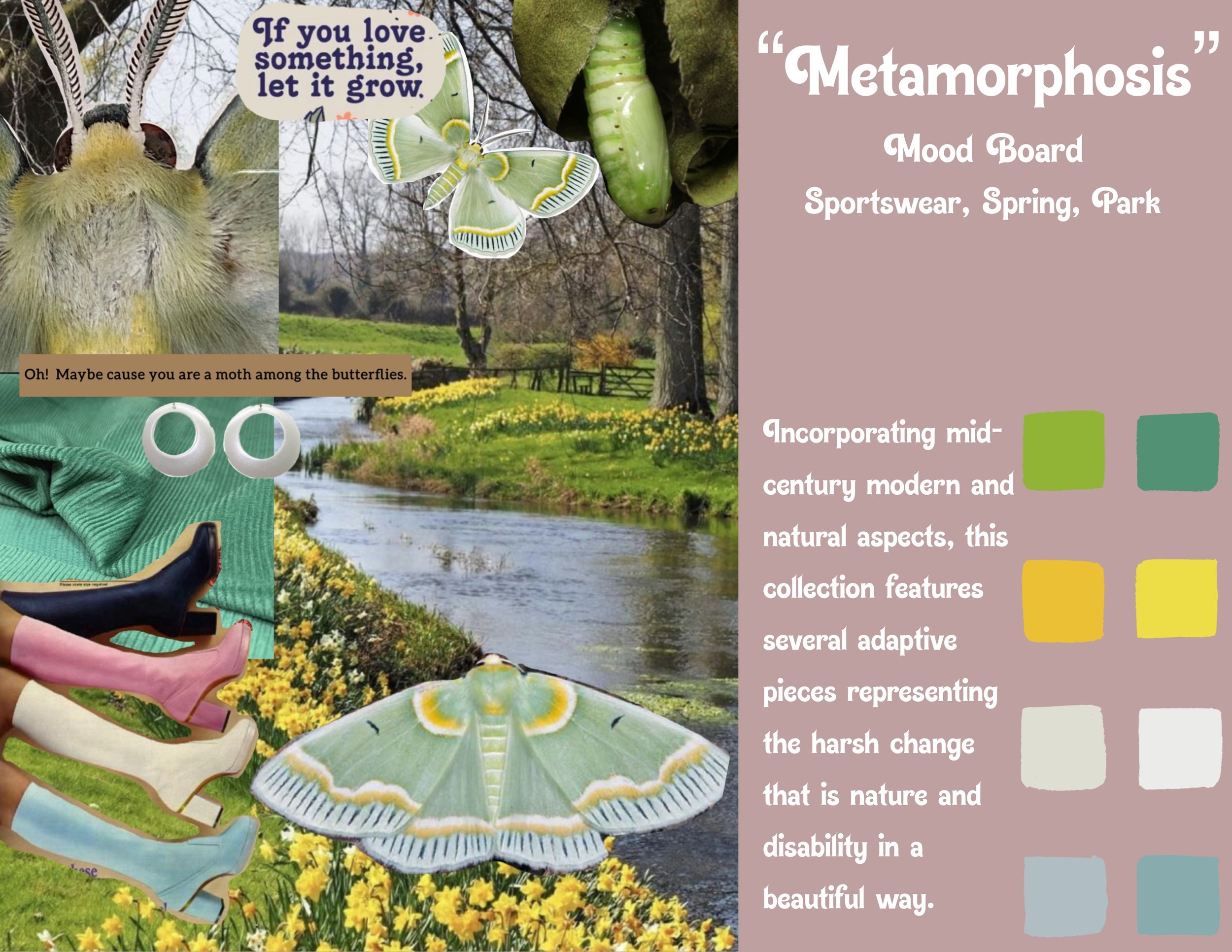"Metamorphosis" Mood Board. Sportswear, Spring, Park. 

"Incorporating mid-century modern and natural aspects, this collection features several adaptive pieces representing the harsh and beautiful change that is nature and disability."

On the right 