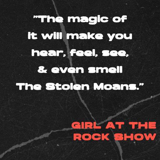 A black and gray torn-paper collage background with bold white text that reads: “The magic of it will make you hear, feel, see, and even smell The Stolen Moans.” The quote is credited in red block letters to Girl at the Rock Show.