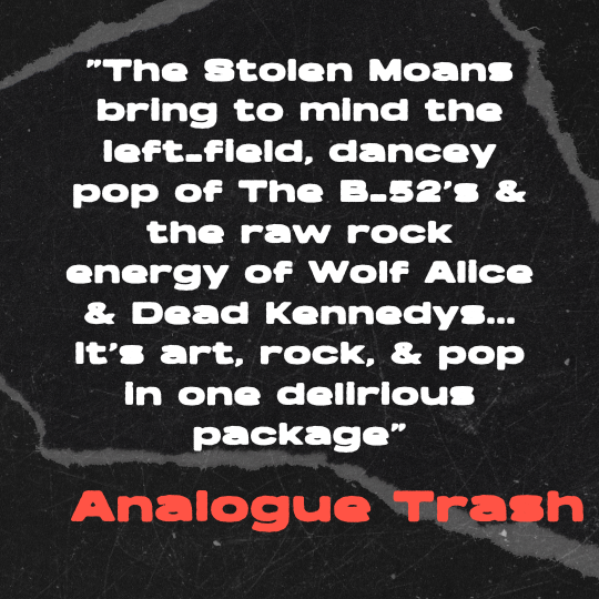 A black and gray torn-paper collage background with bold white text that reads: “The Stolen Moans bring to mind the left-field, dancey pop of The B-52’s & the raw rock energy of Wolf Alice & Dead Kennedys… It’s art, rock, & pop in one delirious packa