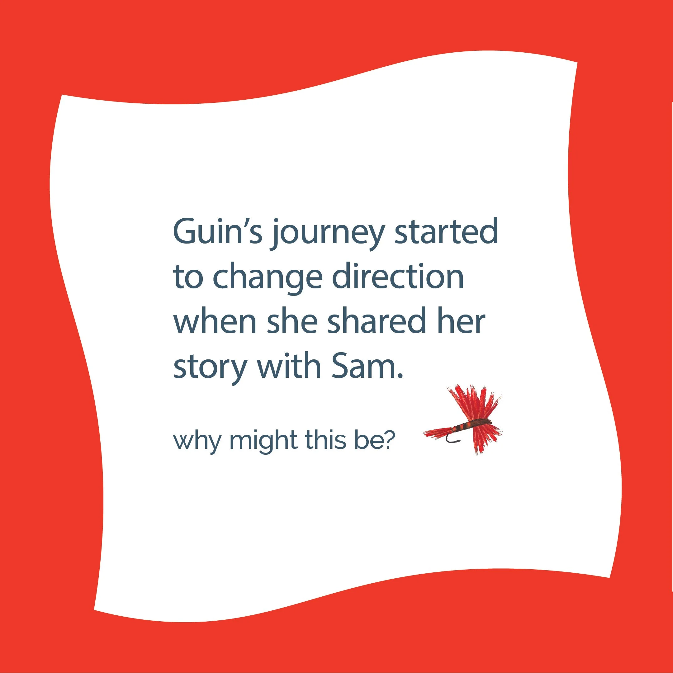 A colorful graphic with a red background and a white central shape featuring text that reads, 'Guin's journey started to change direction when she shared her story with Sam. why might this be?' along with an illustration of a red fishing lure.