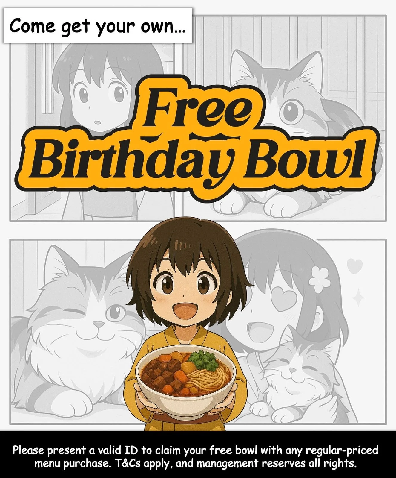 It&rsquo;s your birthday? SAY NO MORE. 🎂➡️🍜

Show your ID and enjoy a complimentary bowl (rice or ramen) with any regular-priced purchase.

Share this with your people &mdash; free birthday bowl must be protected at all costs! 

T&amp;Cs apply.

#A