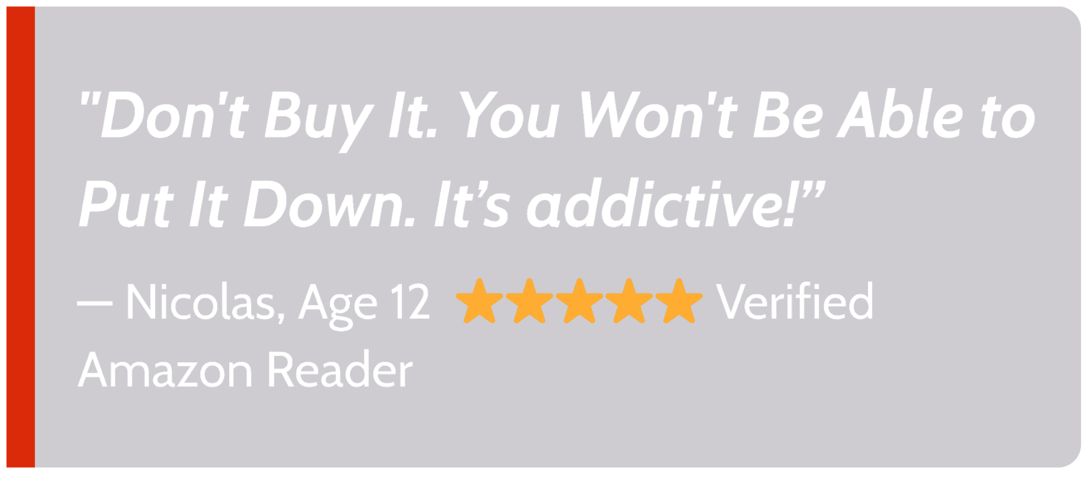 Quote from a verified Amazon reviewer named Nicolas, age 12, with five yellow stars, saying 'Don't buy it. You won't be able to put it down. It's addictive!' The quote is on a dark purple background with a red vertical line on the left.