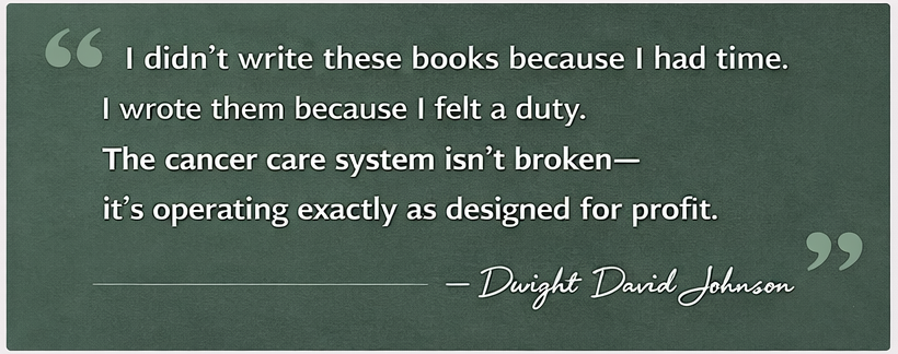 A quote on a dark green background reads: "I didn’t write these books because I had time. I wrote them because I felt a duty. The cancer care system isn’t broken— it’s operating exactly as designed for profit." The quote is attributed to Dwight David Johnson.