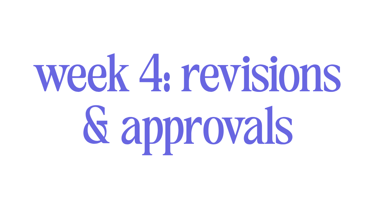 WEEK 4: REVISIONS & APPROVALS 
 
This your time to review our work and send in up to two rounds of revisions. Additional rounds of revision will increase the project time & cost of your project. 
