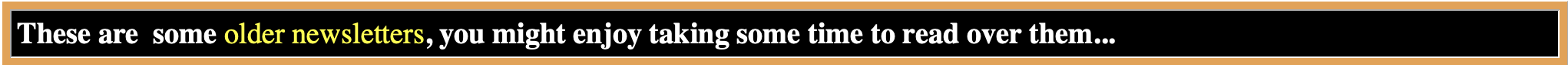 A digital banner with black background and orange borders, containing white and yellow text that reads: "These are some older newsletters, you might enjoy taking some time to read over them..."