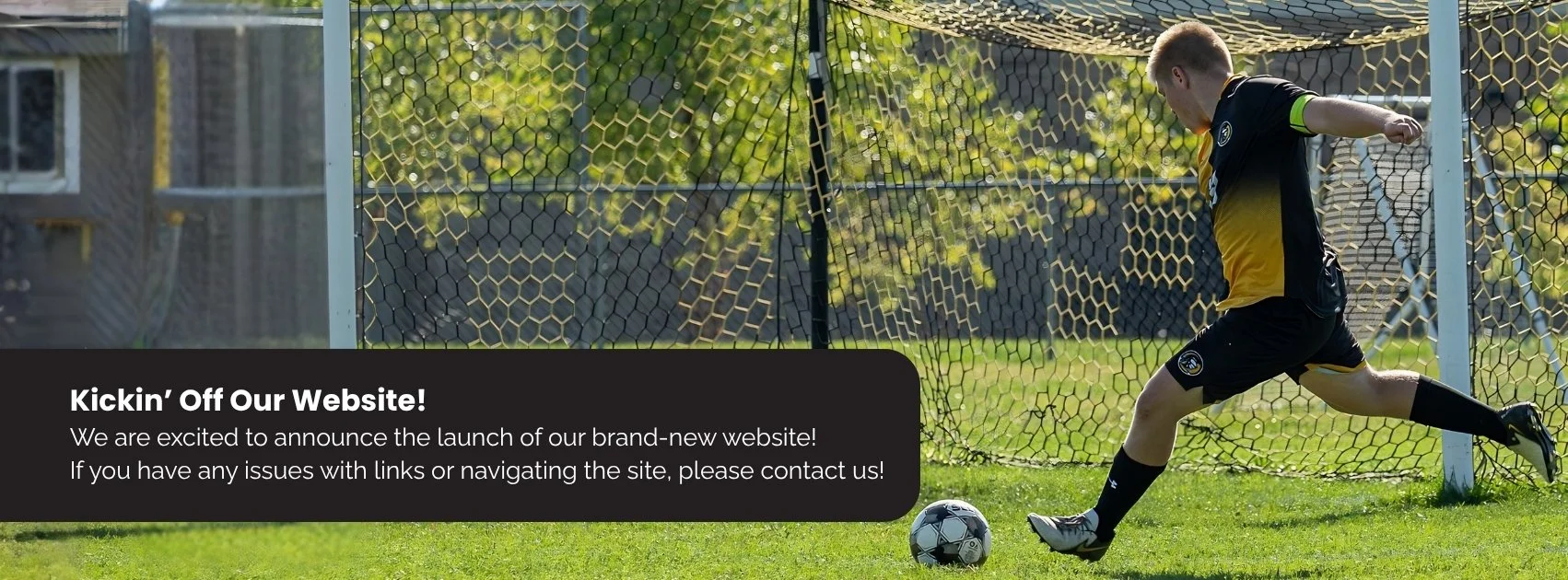 A young soccer player kicking a soccer ball toward a goal. The text reads: "Kickin’ Off Our Website! We are excited to announce the launch of our brand-new website! If you have any issues with links or navigating the site, please contact us!"
