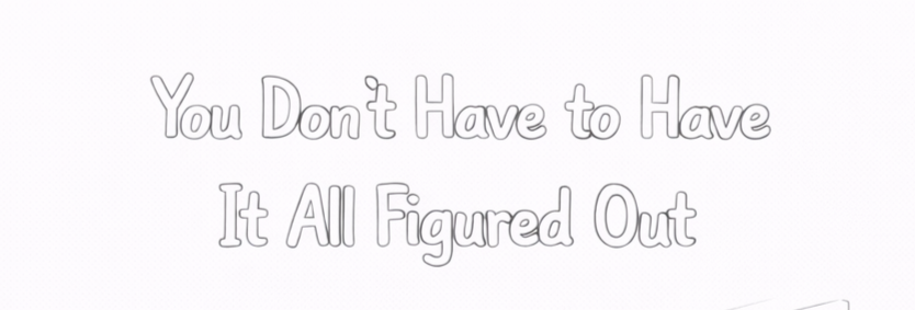 Week 07: You Don’t Have to Have It All Figured Out