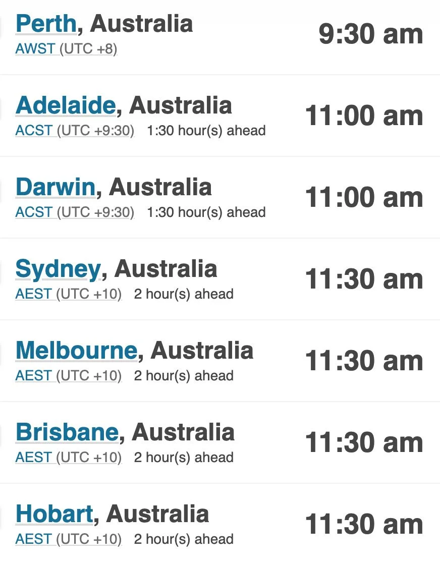 Perth, Australia - 9:30 am Adelaide, Australia - 11:00 am Darwin, Australia - 11:00 am Sydney, Australia - 11:30 am Melbourne, Australia AEST - 11:30 am Brisbane, Australia - 11:30 am Hobart, Australia - 11:30 am