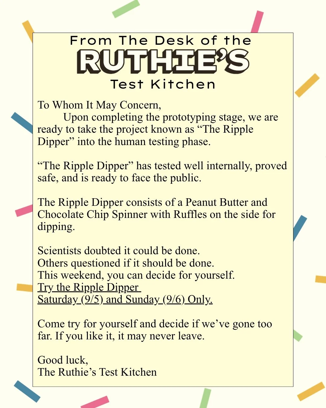 Try the Ripple Dipper, this Saturday (9/4) and Sunday (9/5) only. 
Let us know if we went too far this time. 

The Ripple Dipper is a Peanut Butter Chocolate Chip Spinner, with a bag of Ruffles on the side for dipping. 

We're gonna see how this goes