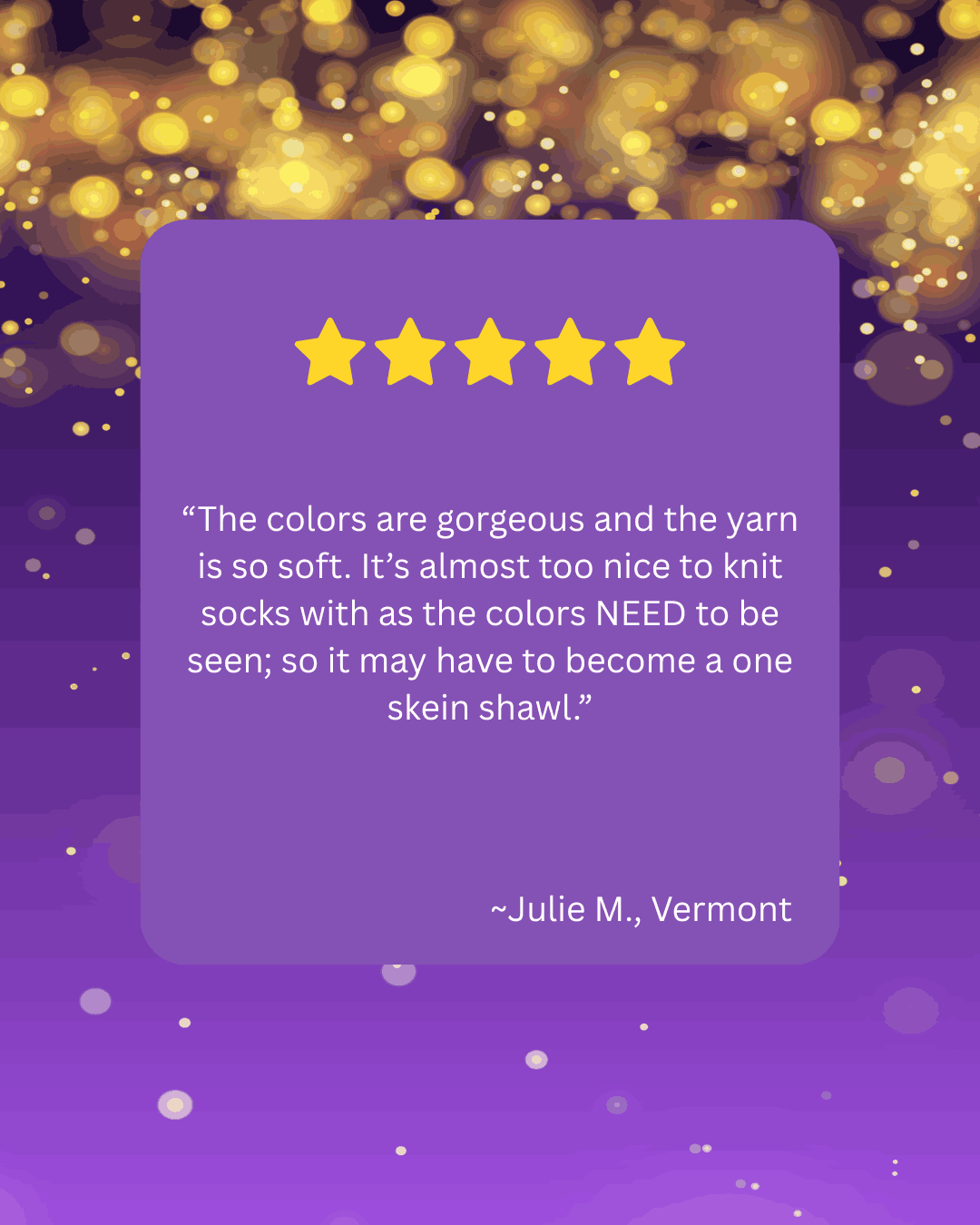 A five-star review with a purple background and gold bokeh lights. The review says, 'The colors are gorgeous and the yarn is so soft. It’s almost too nice to knit socks with as the colors NEED to be seen; so it may have to become a one skin shawl.' by Julie M., Vermont.