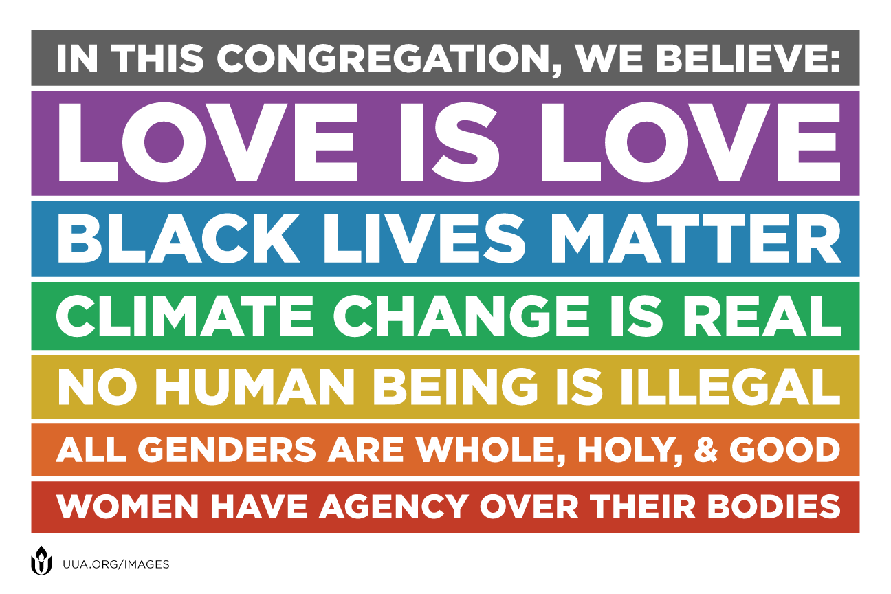In this congregation, we believe: Love is Love; Black Lives Matter; Climate Change is Real; No Human Being is Illegal; All Genders are Whole, Holy, & Good; Women Have Agency Over Their Bodies (uua.org/images)
