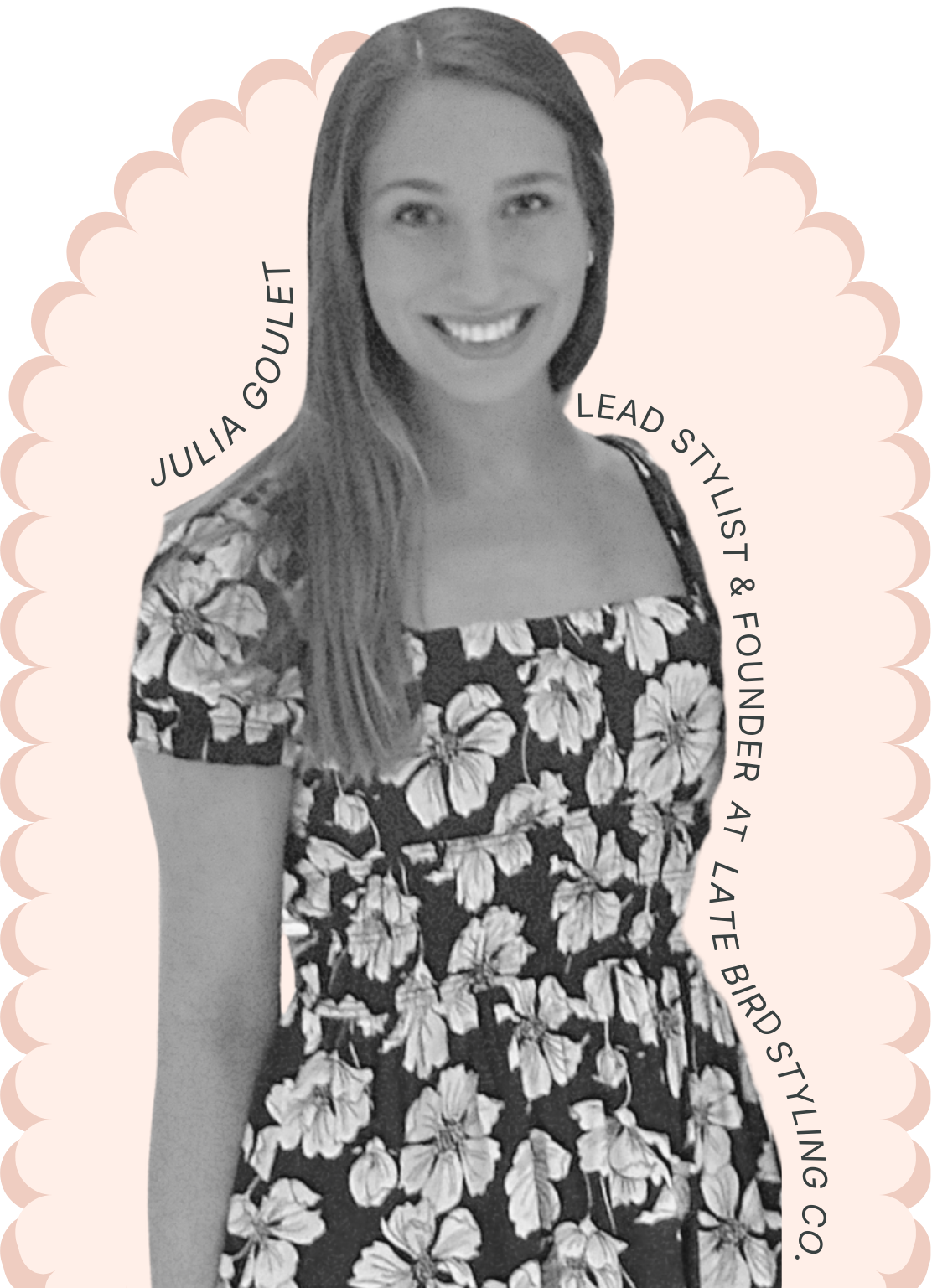 Black and white photo of Julia Goullet, smiling, wearing a floral dress. Her name and titles as Lead Stylist & Founder at Late Bird Styling Co. are written around her in a curved fashion.