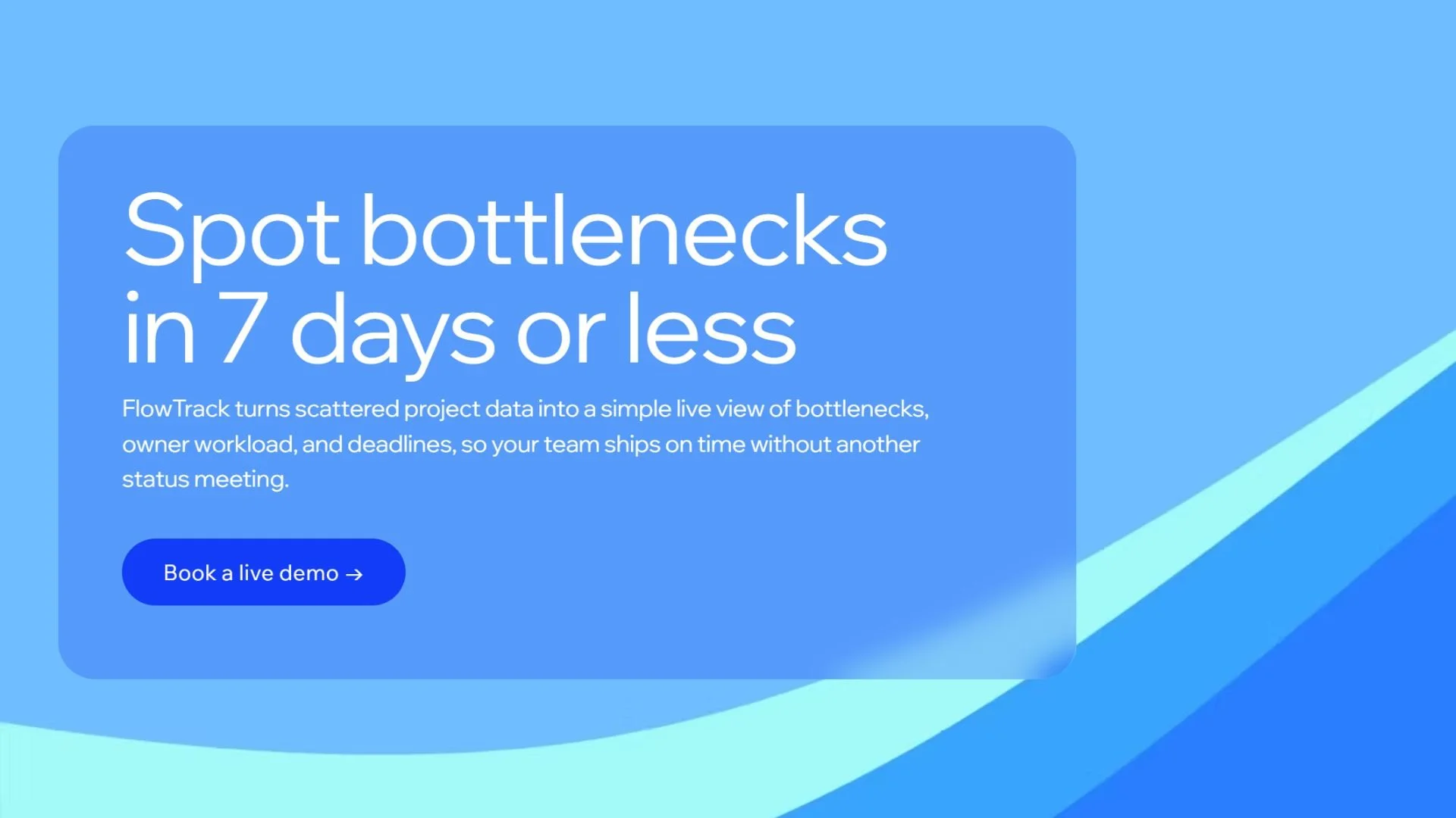 A digital graphic with a blue background and a rounded rectangular blue box containing white text that reads, 'Spot bottlenecks in 7 days or less. FlowTrack turns scattered project data into a simple live view of bottlenecks, owner workload, and deadlines, so your team ships on time without another status meeting.' There is a blue button with white text that says, 'Book a live demo →'.