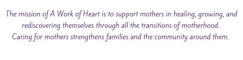 The mission of A Work of Heart is to support mothers in healing, growing, and rediscovering themselves through all the transitions of motherhood. Caring for mothers strengthens families and the community around them.'