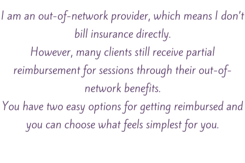 out-of-network and does not bill insurance directly, but clients may still receive partial reimbursement for sessions through their out-of-network benefits, with two options to get reimbursed.