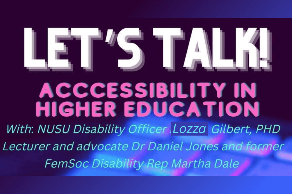 Let's Talk! Accessibility in Higher Education. With: NUSU Disability Officer Lozza Gilbert, PhD lecturer and advocate Dr Daniel Jones and former FemSoc Disability Rep Martha Dale.