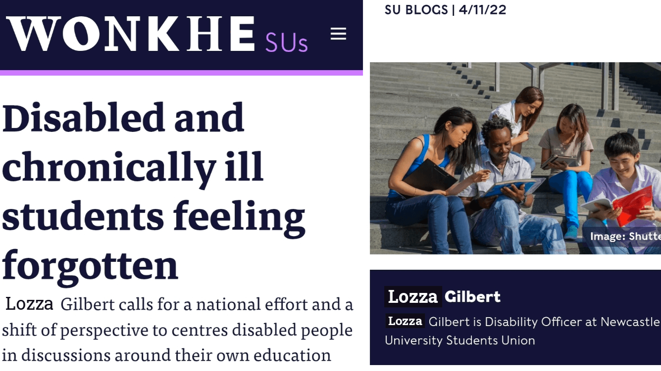 WonkHE article titled “Disabled and chronically ill students feeling forgotten. Lozza Gilbert calls for a national effort and a shift of perspective to centres disabled people in discussions around their own education”.