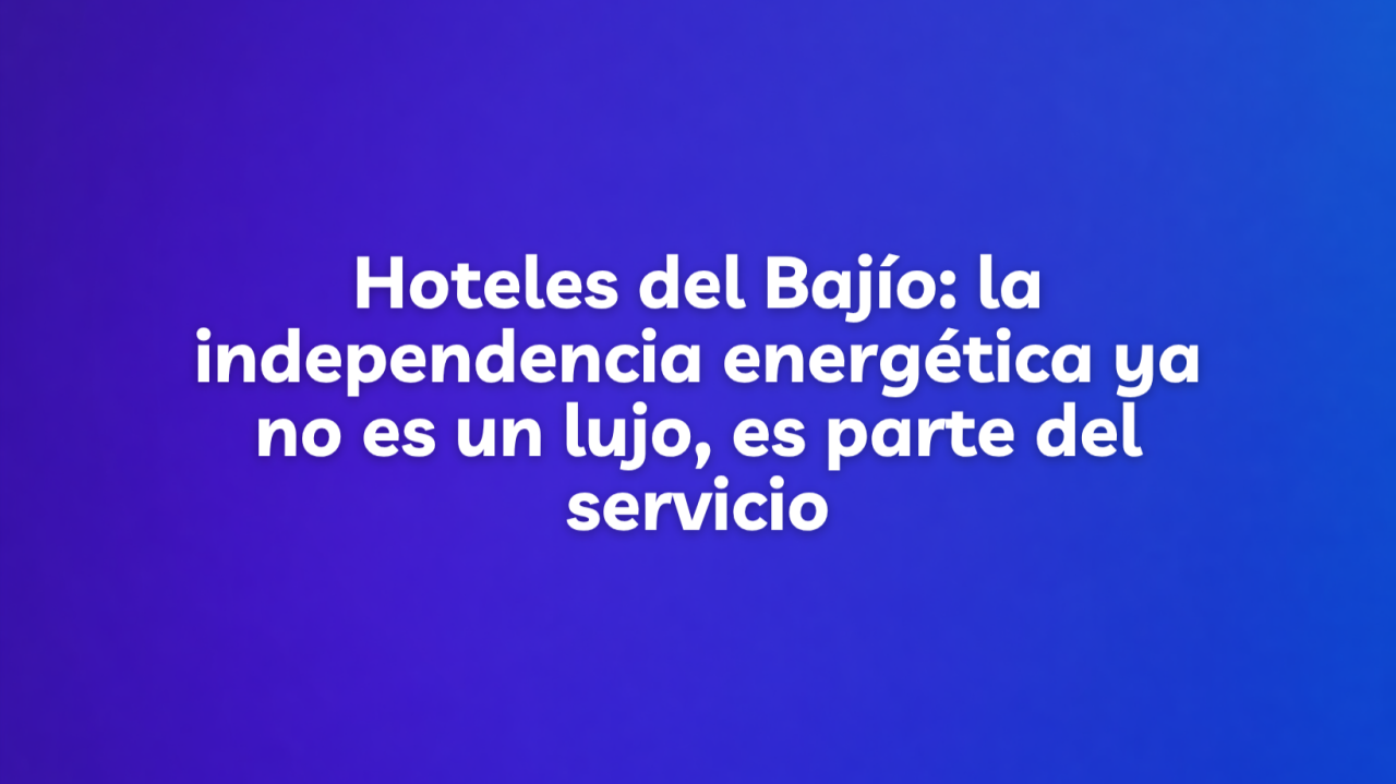Hoteles del Bajío: la independencia energética ya no es un lujo, es parte del servicio