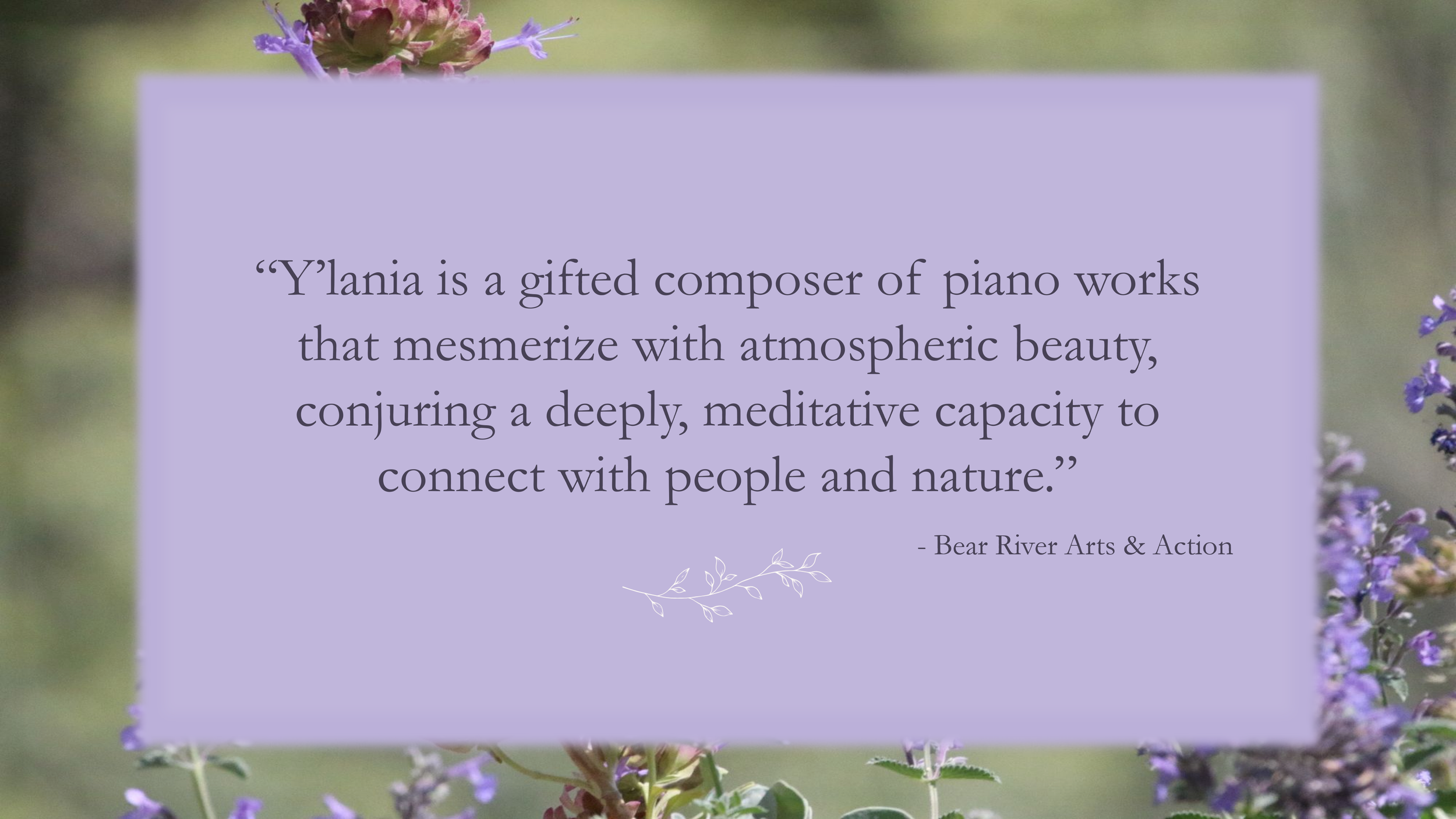 Y'lania is a gifted composer of piano works that mesmerize with atmospheric beauty, conjuring a deeply, meditative capacity to connect with people and nature. - Bear River Arts and Action