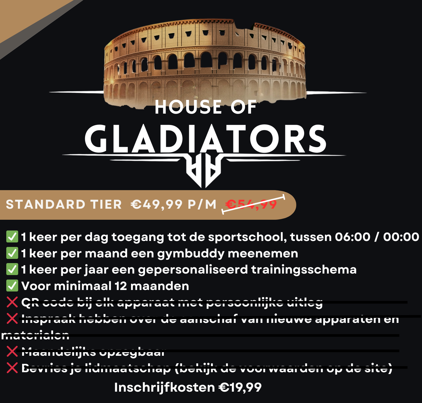 Promotie voor een sportschoolabonnement met de titel 'House of Gladiators'. Het aanbod bevat een standaard lidmaatschap voor €49,99 per maand, met een oude prijs van €54,99. Er staan groene vinkjes bij de voordelen, zoals dagelijks toegang tot de sportschool, maandelijks een sportsbuddy, een gepersonaliseerd trainingsschema per jaar, en een minimumduur van 12 maanden. Daarnaast staan er rode kruisjes bij de voorwaarden, zoals het niet kunnen gebruiken van een QR-code, het niet overdragen van de apparatuur, het niet kunnen opzeggen per maand, en het niet kunnen gebruiken van een lidmaatschapsbewijs. De inschrijfkosten bedragen €19,99.