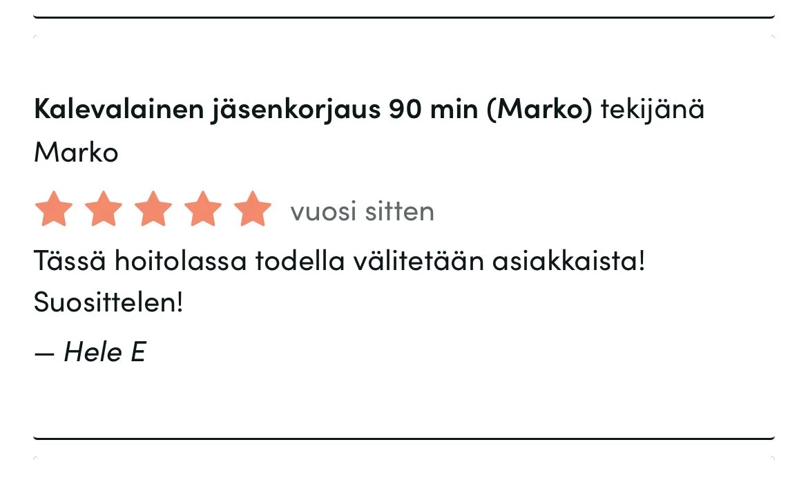 Timma-arvostelu: 5 tähteä, vuosi sitten. Palvelu: Kalevalainen jäsenkorjaus, Marko. Teksti: "Tässä hoitolassa todella välitetään asiakkaasta! Suosittelen!" Nimi: Hele E. 