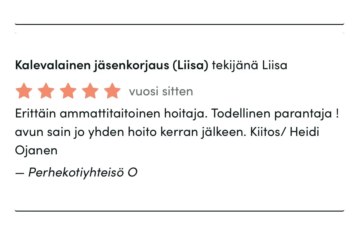 Timma-arvostelu: 5 tähteä, vuosi sitten. Palvelu: Kalevalainen jäsenkorjaus, Liisa. Teksti: "Erittäin ammattitaitoinen hoitaja. Todellinen parantaja! Avun sain jo yhden hoito kerran jälkeen. Kiitos / Heidi Ojanen." Nimi: Perheyhteisö O. 