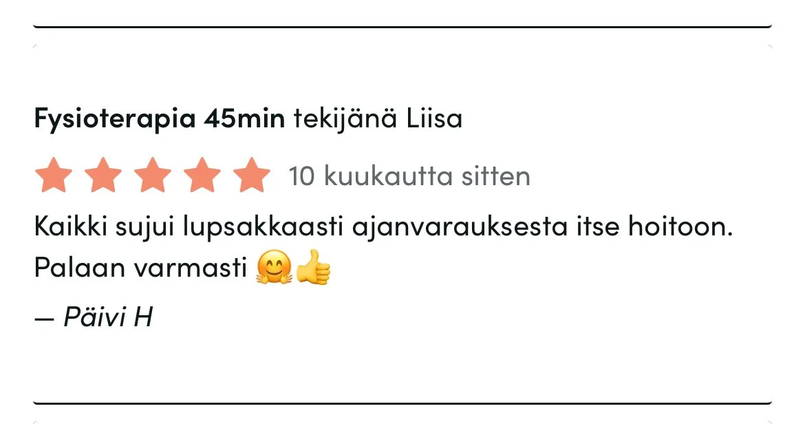 Timma-arvostelu: 5 tähteä, 10 kuukautta sitten. Palvelu: Fysioterapia, Liisa. Teksti: "Kaikki sujui lupsakkaasti ajanvarauksesta itse hoitoon. Palaan varmasti." Nimi: Päivi H.