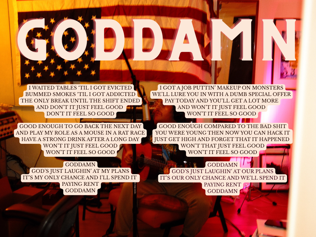 I wrote "Goddamn" in the disillusionment I felt after changing careers at 28, from waiting tables to writing for advertising. I was excited for a new creative outlet, but it turned out corporate America is the same everywhere. And, goddman, I just wa