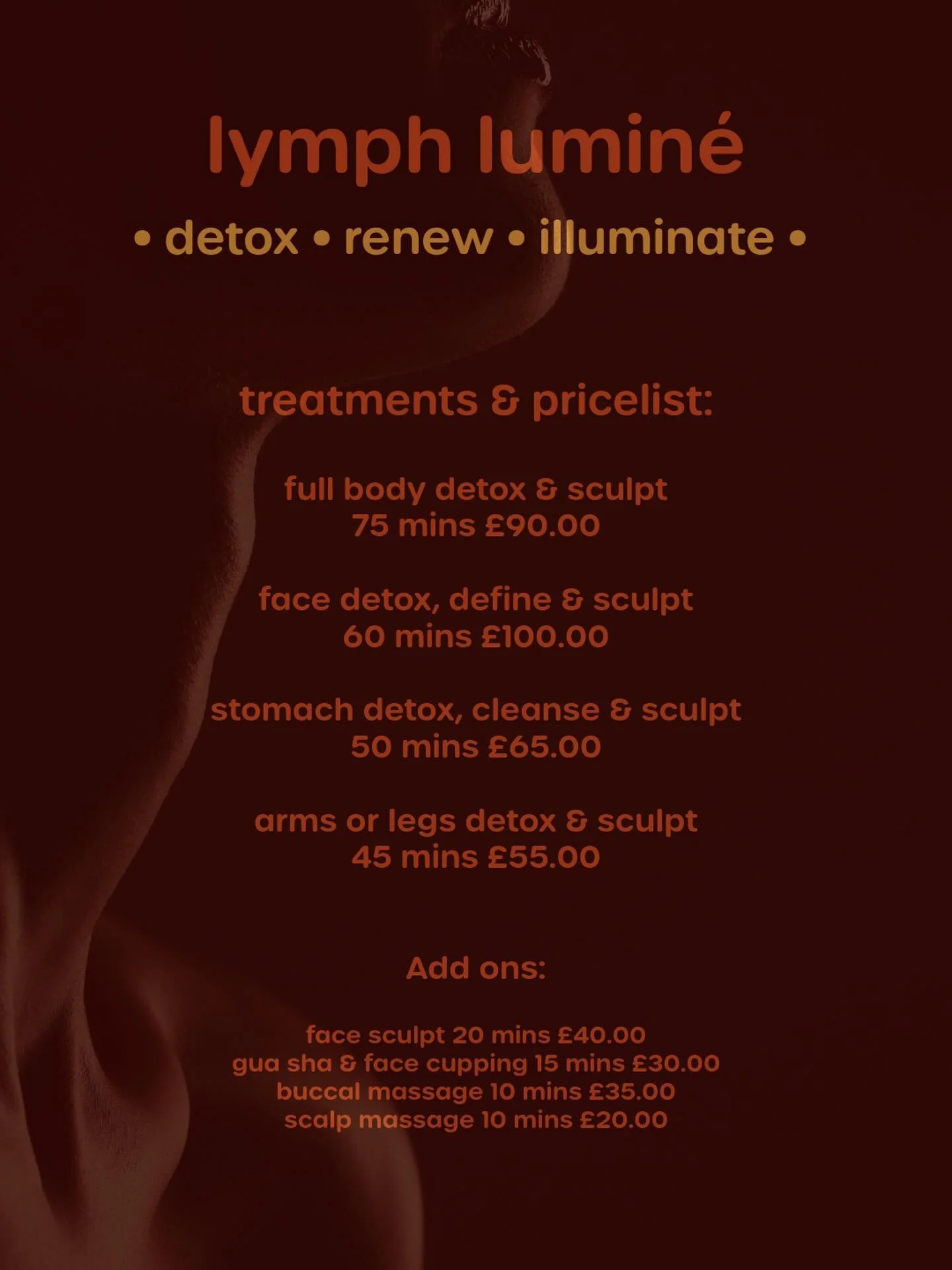 Lymph Lumin&eacute; - treatments &amp; pricelist 💫

Full Body Detox &amp; Sculpt (Arms, Stomach, Back &amp; Legs) 
75 mins &pound;90.00

Face Detox, Define &amp; Sculpt (Cleanse, Gua Sha, Face Sculpt, Scalp Massage, Face Cupping, Globes) 
60 mins &p