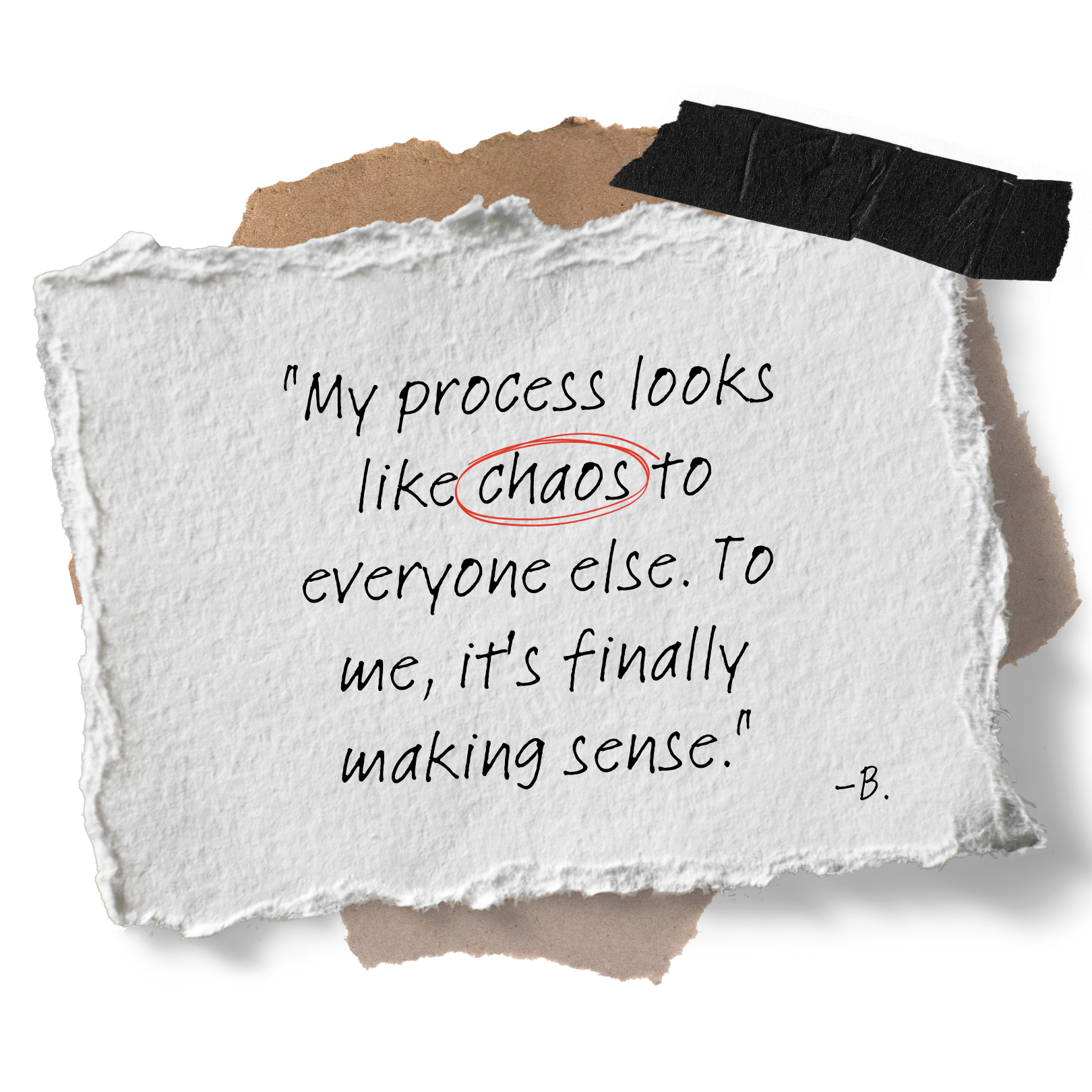 A piece of torn white paper with a quote that reads, 'My process looks like chaos to everyone else. To me, it's finally making sense.' signed 'B.', with layered torn paper and tape.