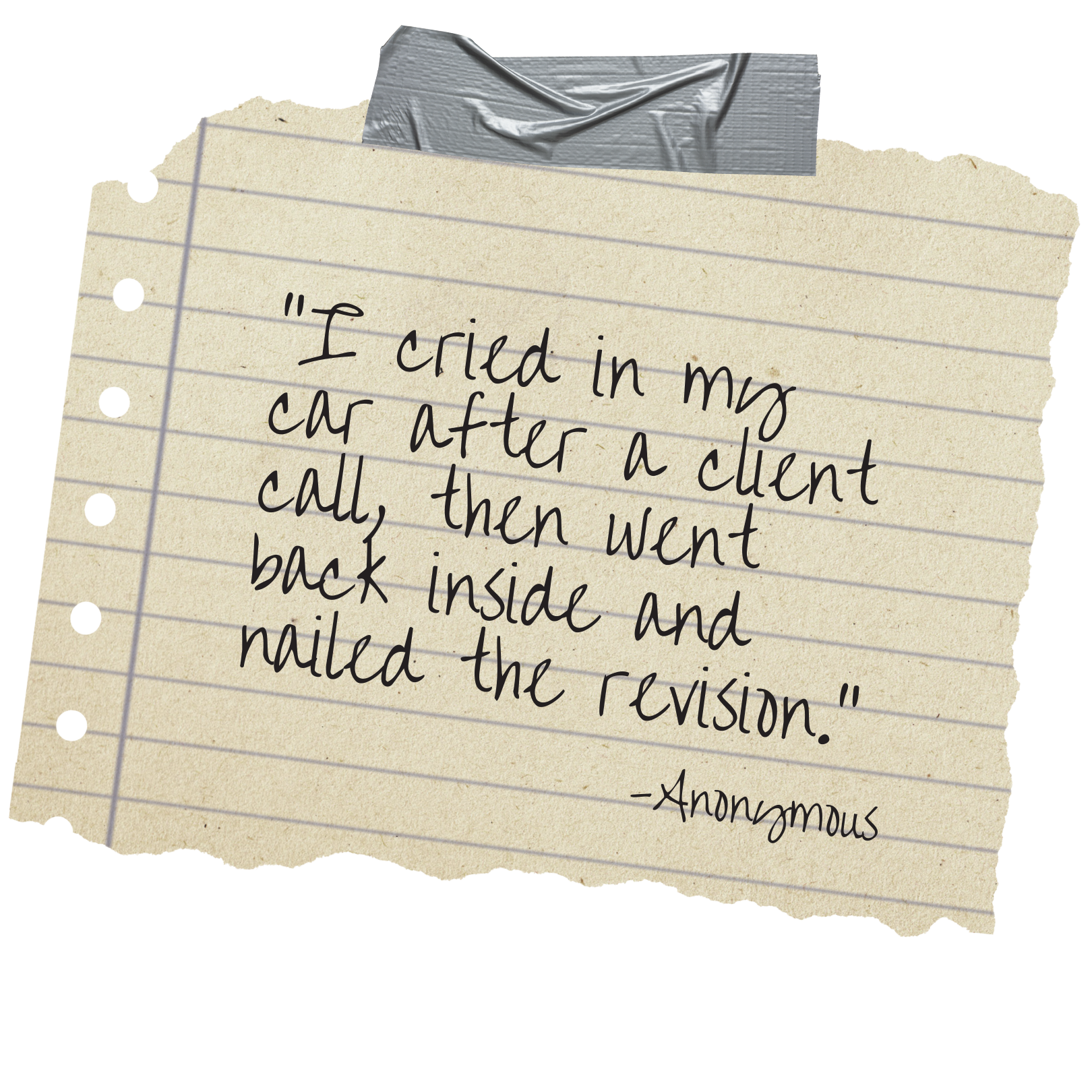 A torn piece of lined notebook paper with a handwritten quote that reads, 'I cried in my car after a client call, then went back inside and nailed the revision,' signed 'Anonymous.' The paper is taped to a surface with a piece of gray tape at the top.