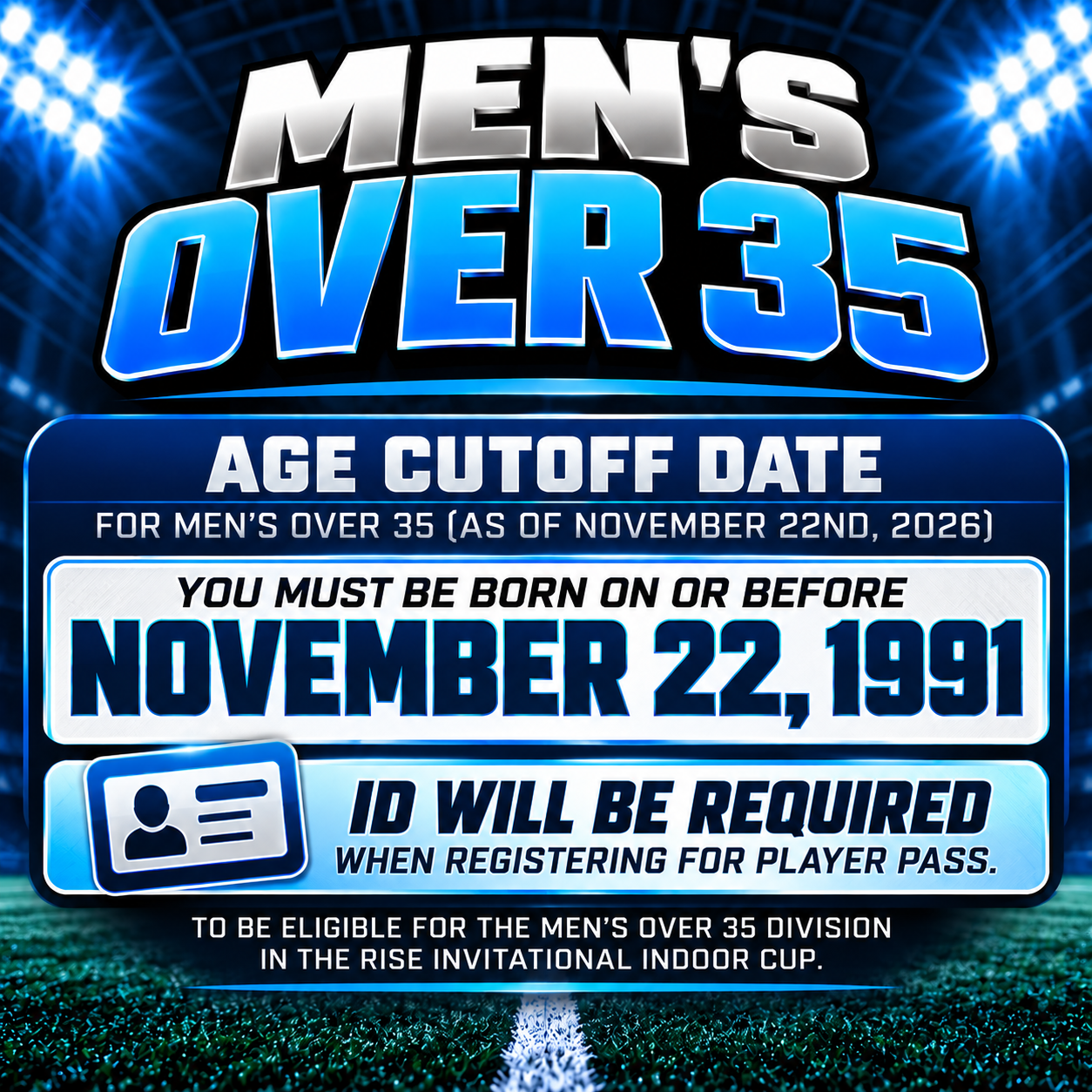 RISE Invitational Indoor Cup Men’s Over 35 eligibility. Players must be born on or before November 22, 1991, and photo ID is required when registering for player passes.
