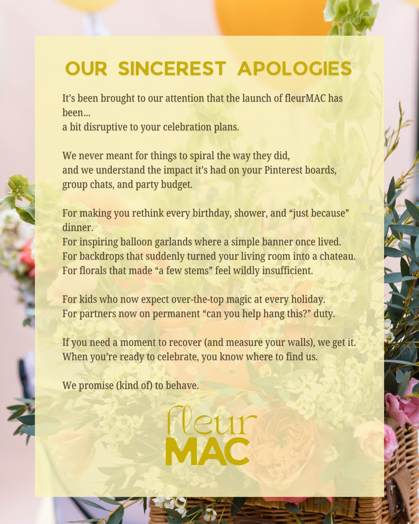 We&rsquo;ve been informed that fleurMAC&rsquo;s launch has caused a spike in balloon garland cravings, aesthetic backdrops, and &ldquo;babe, I have an idea&hellip;&rdquo; texts.

We accept full responsibility.

Thanks for all the love,  we&rsquo;re j