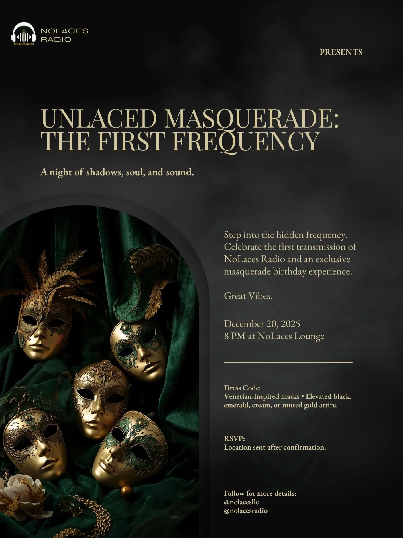 Soft Launch: the masked prelude to something much bigger. 
&bull;
A night of masked elegance, music, and mystery.

Step into the hidden frequency. Celebrate the first transmission of NoLaces Radio and an exclusive masquerade birthday experience. 
🎭D