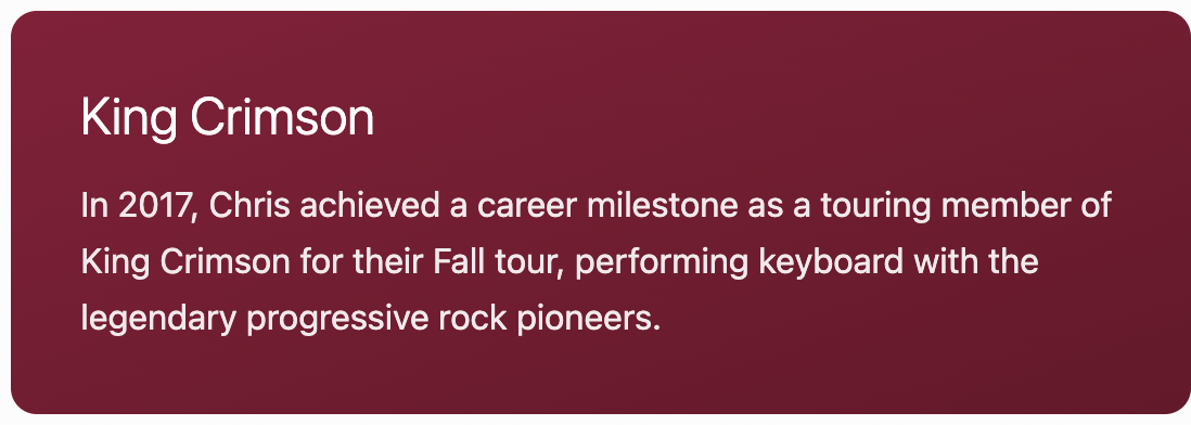 Information about Chris' career milestone with King Crimson in 2017, performing keyboard during their Fall tour.