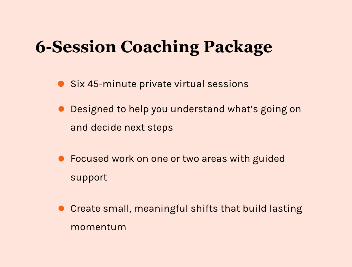 6-Session Coaching Package. Six 45-minute private virtual sessions. Designed to help you understand what's going on and decide next steps. Focused work on one or two areas with guided support. Create small, meaningful shifts that build lasting moment