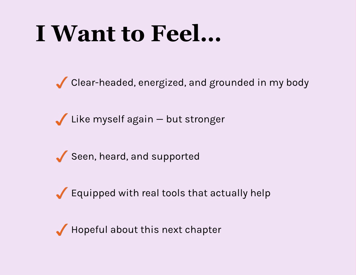 I Want to Feel… Clear-headed, energized, and grounded in my body. Like myself again — but stronger. Seen, heard, and supported. Equipped with real tools that actually help. Hopeful about this next chapter.