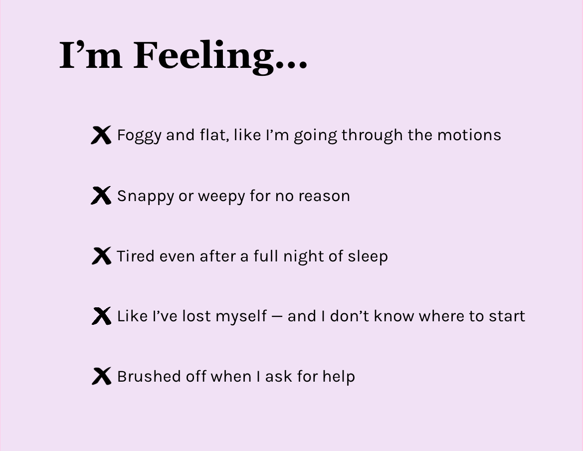 I’m Feeling… Foggy and flat, like I’m going through the motions. Snappy or weepy for no reason. Tired even after a full night of sleep. Like I’ve lost myself — and I don’t know where to start. Brushed off when I ask for help.