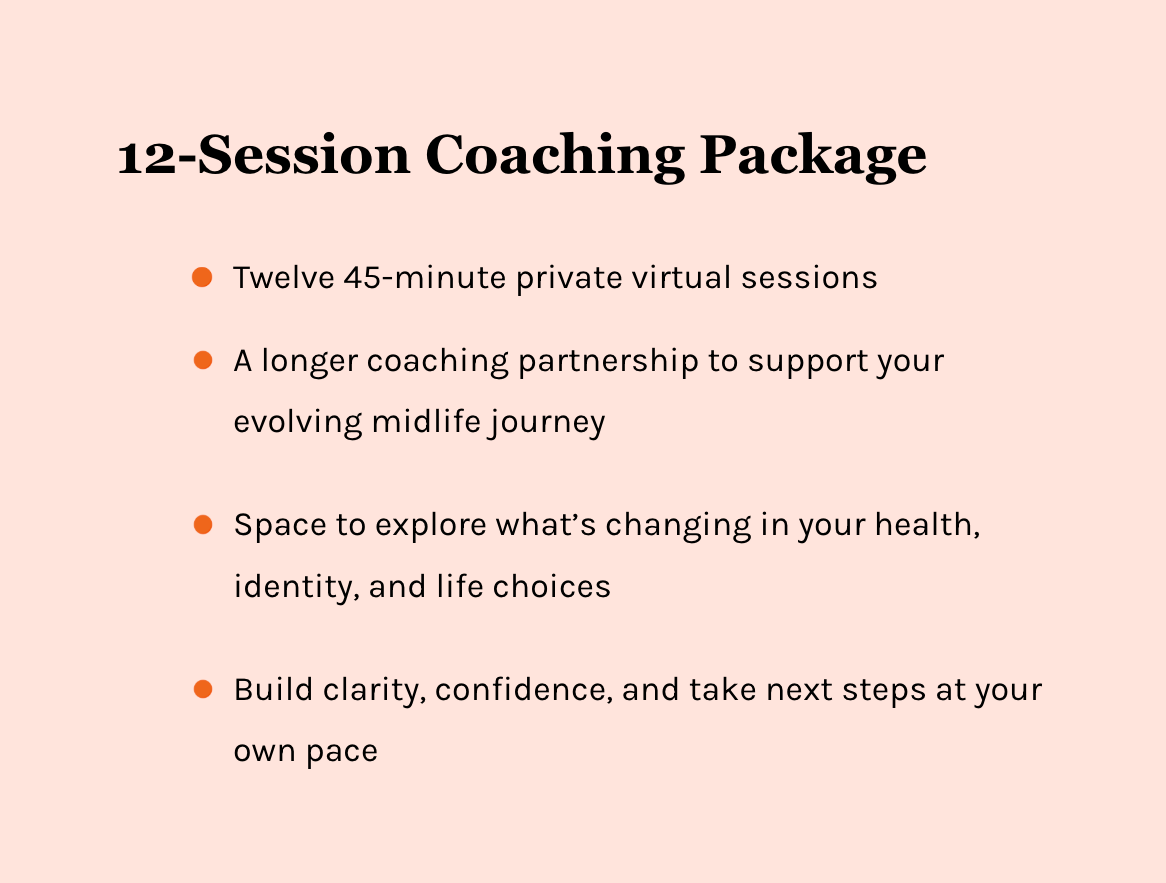 12-Session Coaching Package. Twelve 45-minute virtual coaching sessions. A longer coaching partnership to support your evolving midlife journey. Space to explore what's changing in your health, identity, and life. Build confidence and take next steps