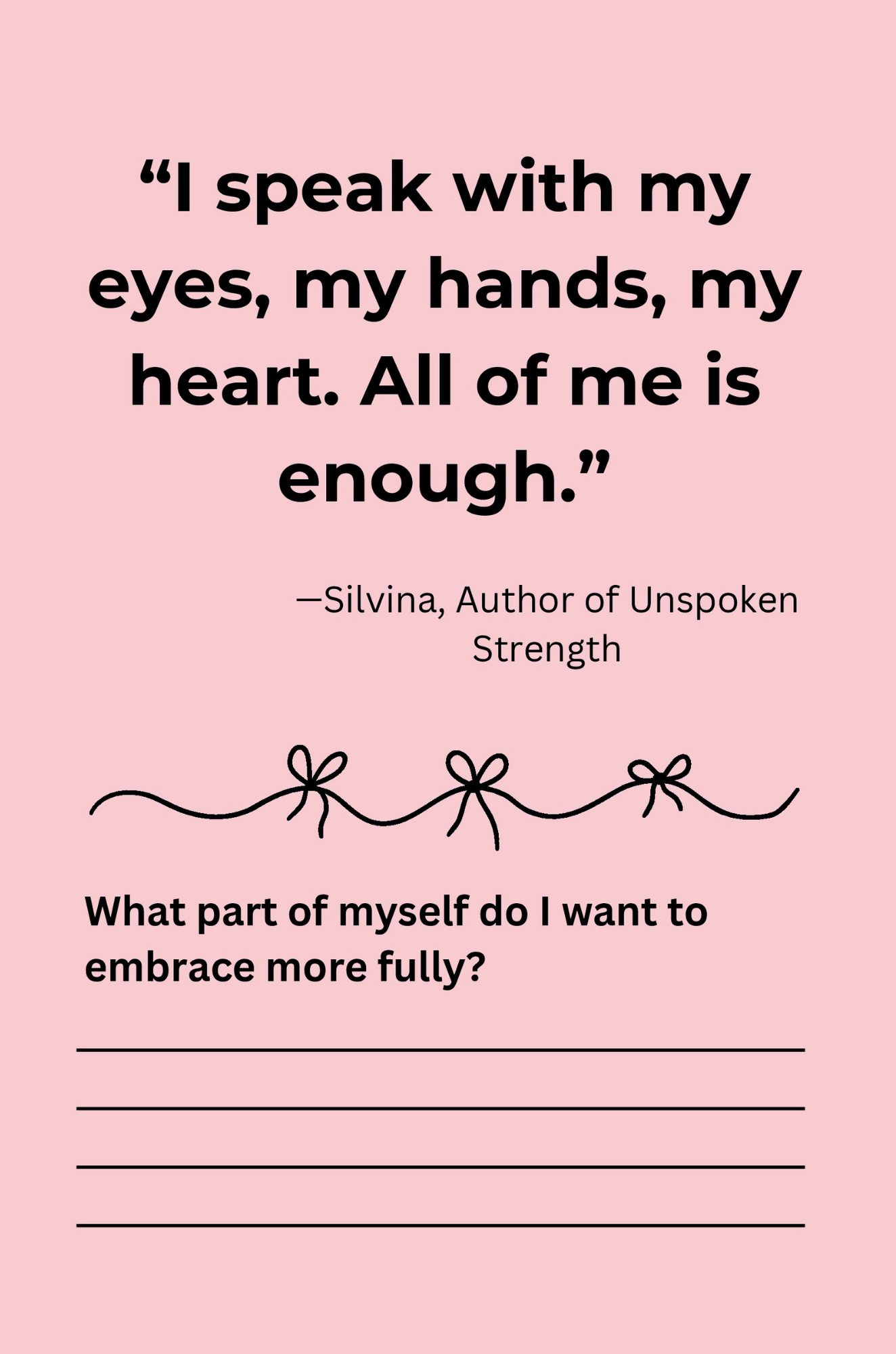 Pink printable with quote: 'I speak with my eyes, my hands, my heart. All of me is enough.' by Silvina, author of Unspoken Strength. Below the quote are four lines for writing and a decorative line with bows.
