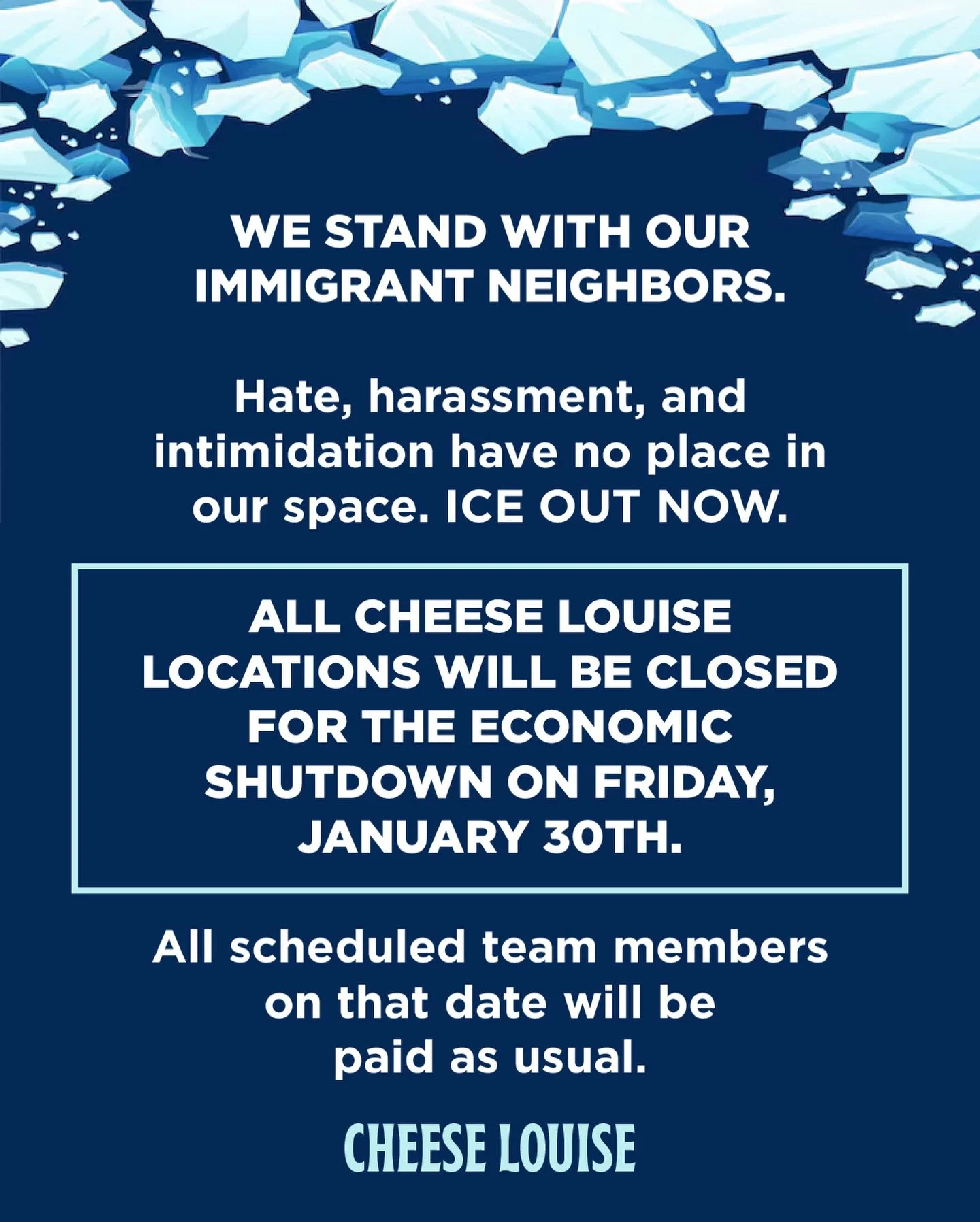 ALL CHEESE LOUISE LOCATIONS WILL BE CLOSED FOR THE ECONOMIC SHUTDOWN ON FRIDAY, JANUARY 30TH. All scheduled team members on that date will be paid as usual.
 
WE STAND WITH OUR IMMIGRANT NEIGHBORS. Hate, harassment, and intimidation have no place in 