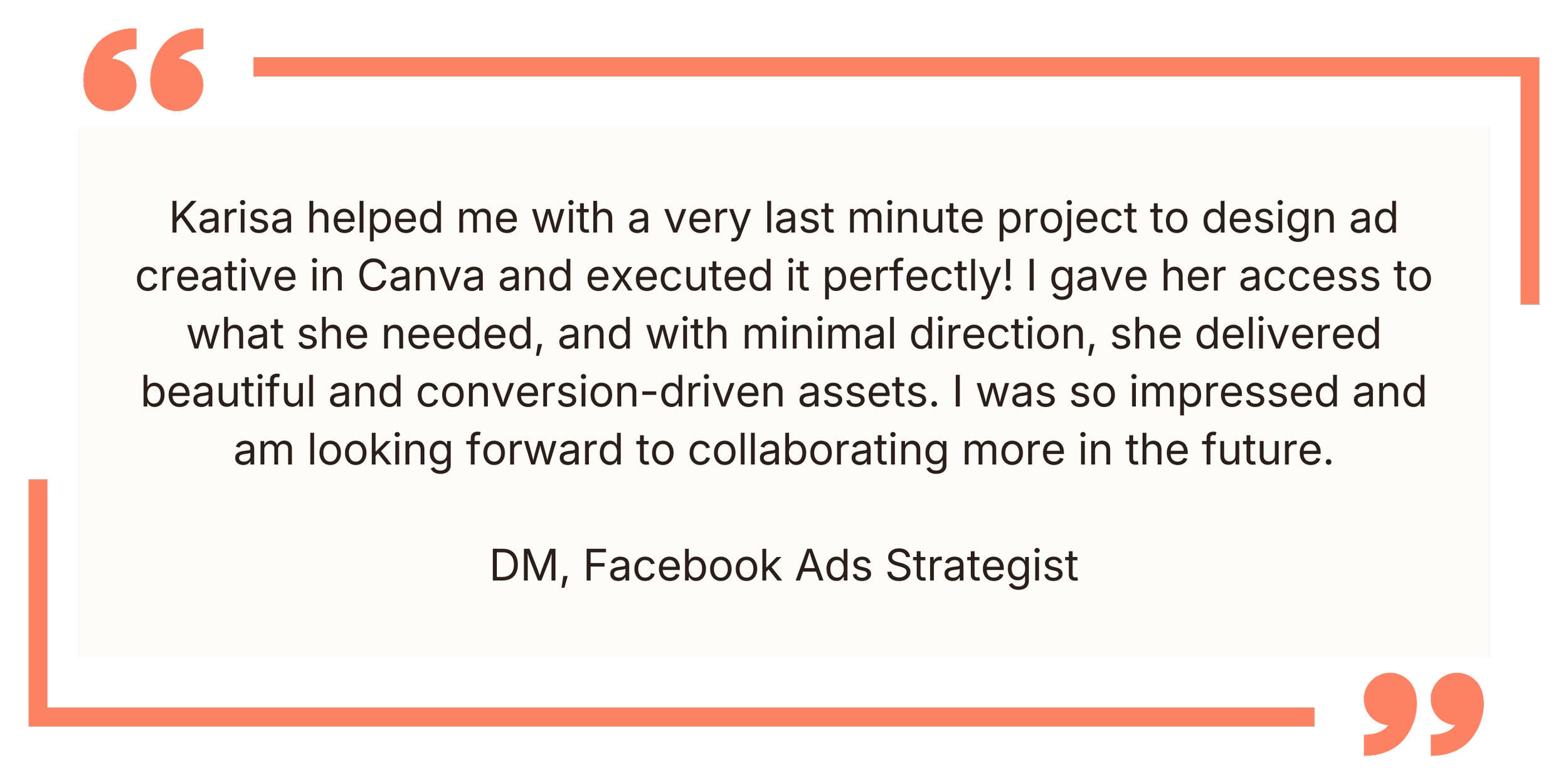 Quote: Karisa helped me with a last-minute project in Canva, executed it perfectly. Gave her access, she delivered beautiful, conversion-driven assets with minimal direction. Looking forward to collaborating more. - DM, Facebook Ads Strategist.