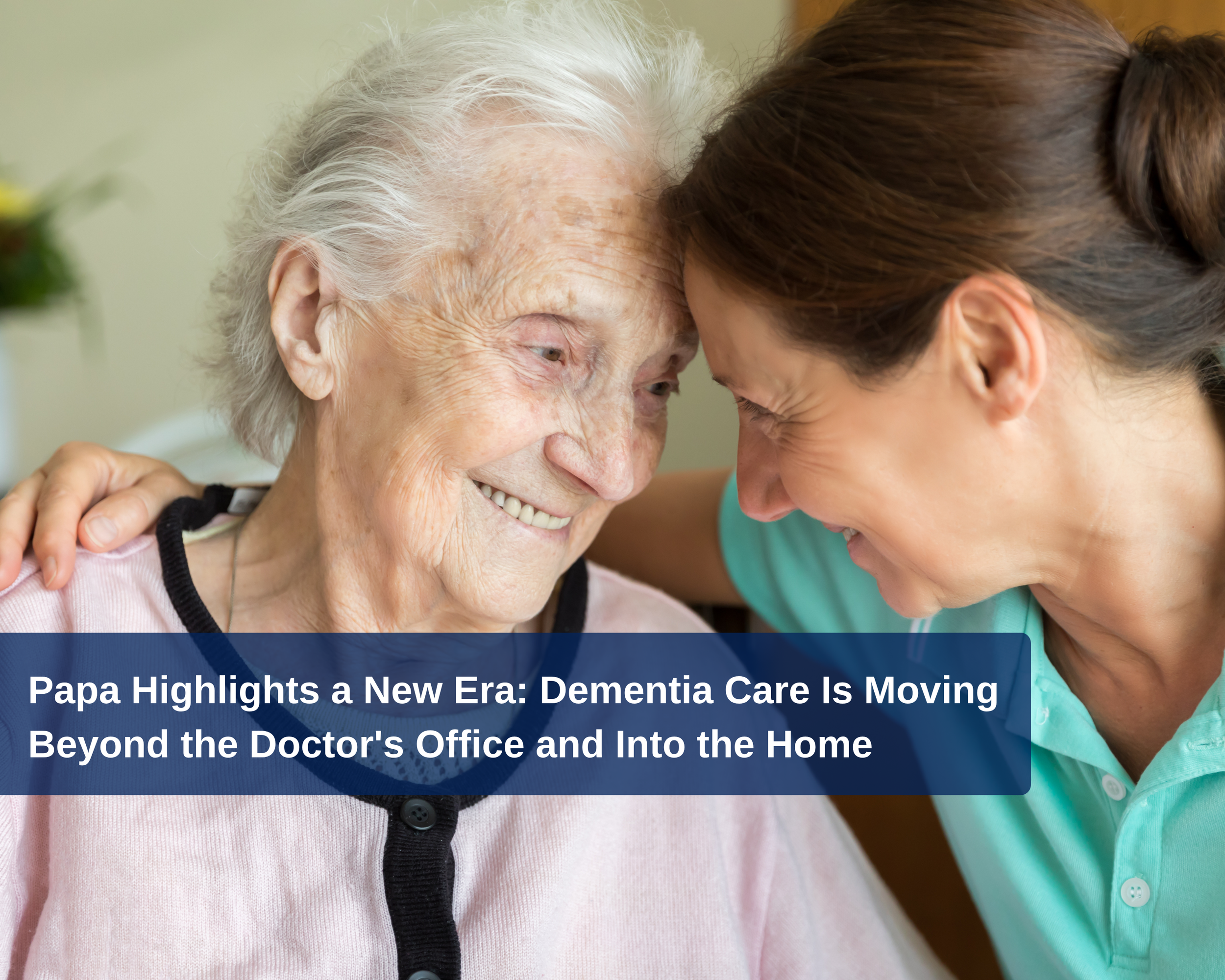 Papa Highlights a New Era: Dementia Care Is Moving Beyond the Doctor's Office and Into the Home