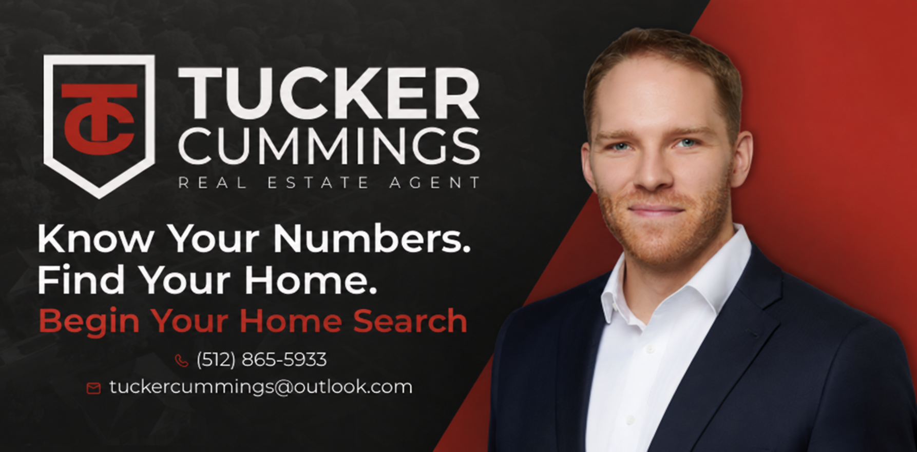 Tucker Cummings, Real Estate Agent. Know Your Numbers. Find Your Home. Begin Your Home Search. Call (512) 865-5933 or email tuckercummings@outlook.com