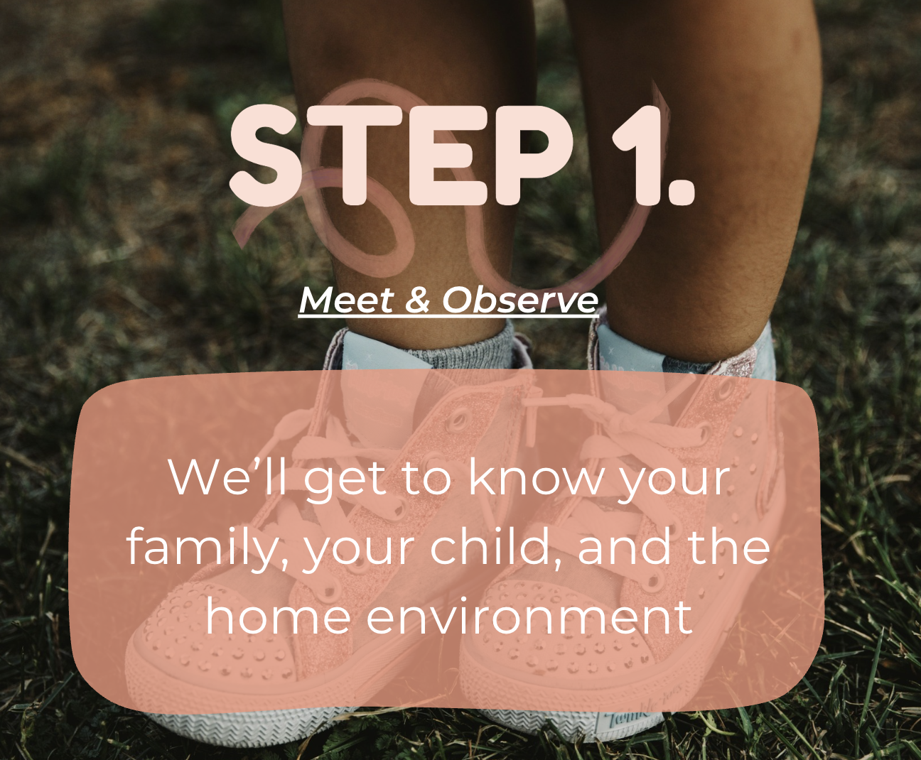 Close-up of child's legs wearing pink sneakers on grass with text overlay: Step 1, Meet & Observe, We’ll get to know your family, your child, and the home environment.