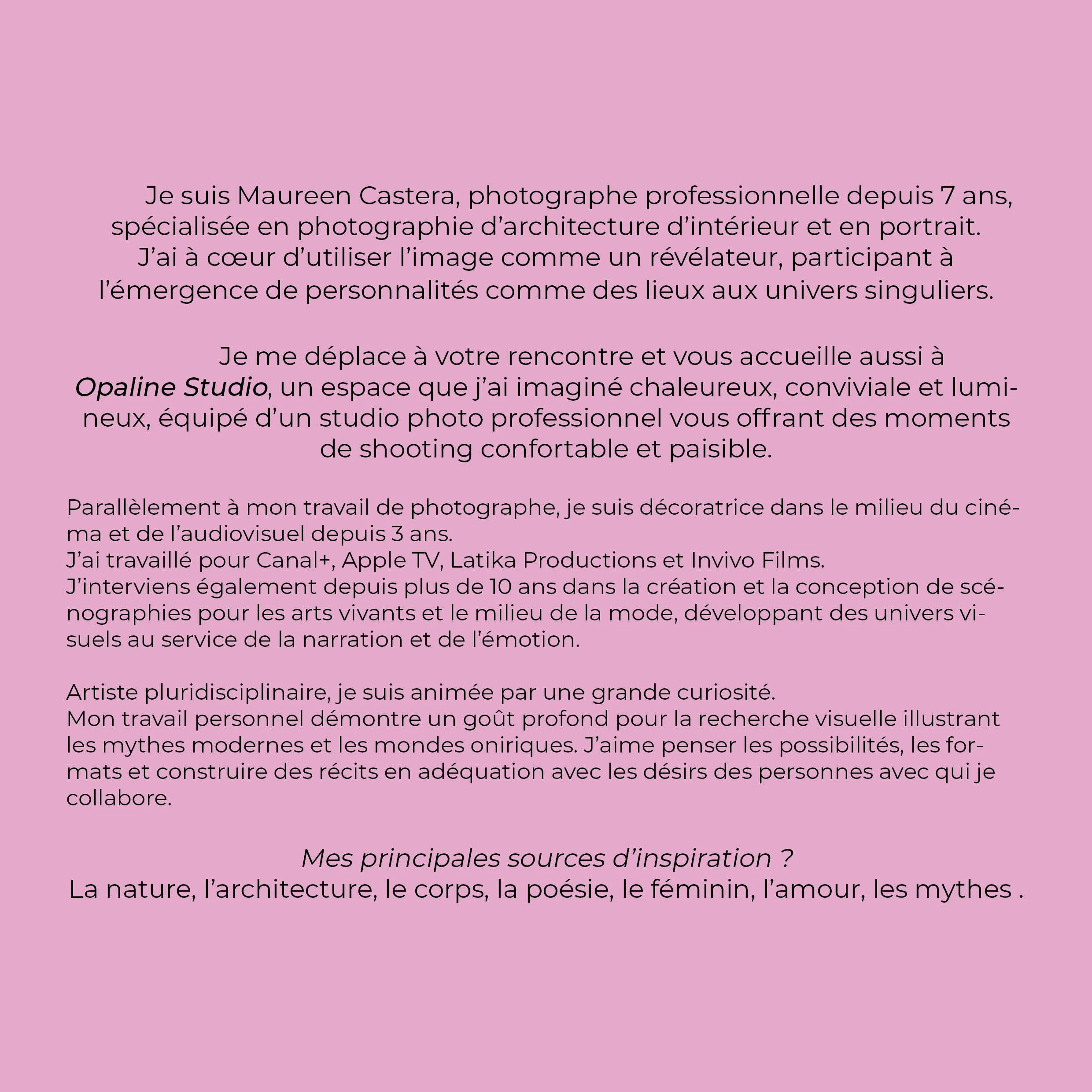 Texte présentant Maureen Castera, photographe professionnelle spécialisée en photographie d'architecture intérieure et portrait, mentionnant son espace Opaline Studio, ses expériences dans la vidéo et le cinéma, ses inspirations provenant de la nature, de l'architecture, du corps, de la poésie, du féminin, de l'amour et des mythes.