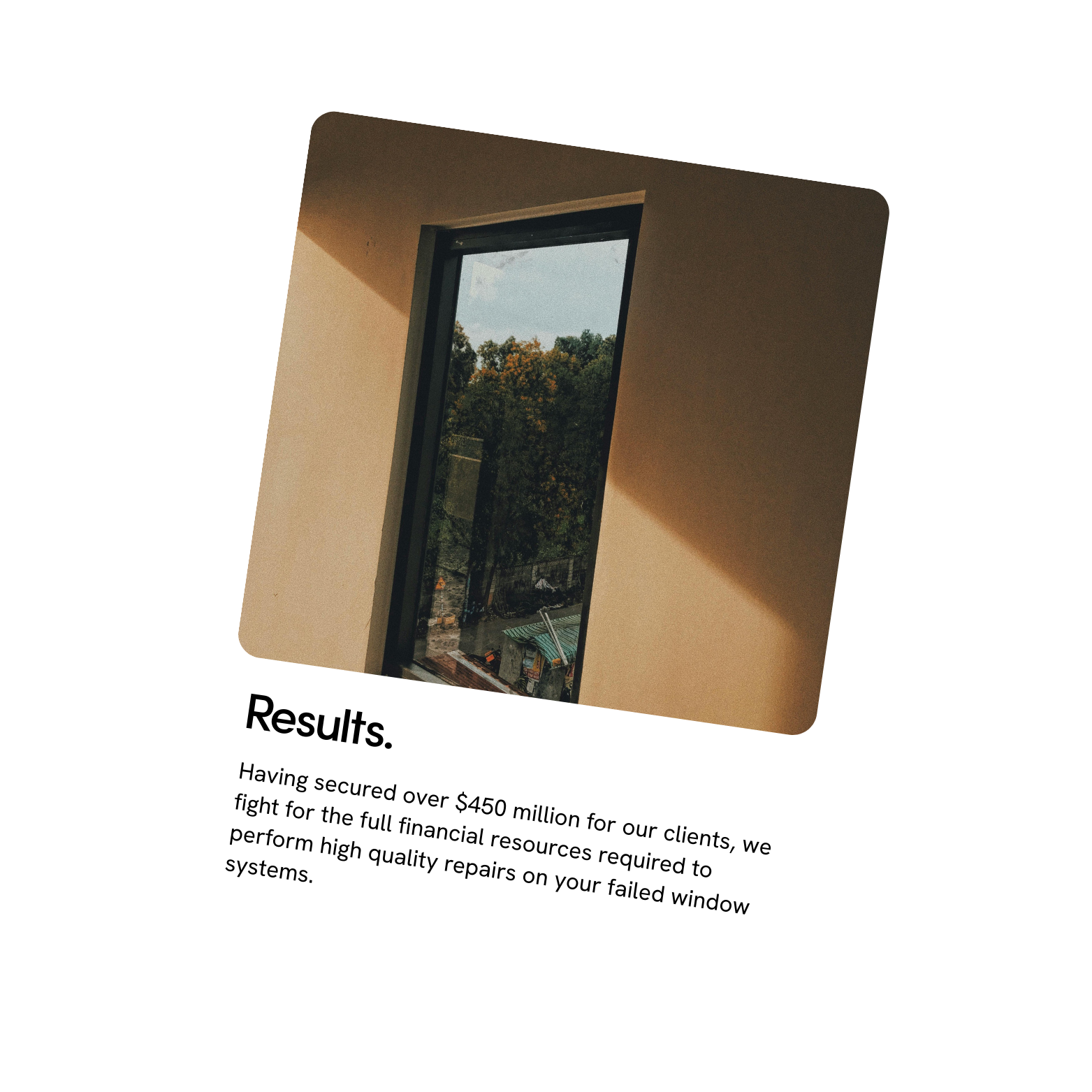 A window with a view of trees outside, with text below that reads, "Results. Having secured over $450 million for our clients, we fight for the full financial resources required to perform high quality repairs on your failed window systems."