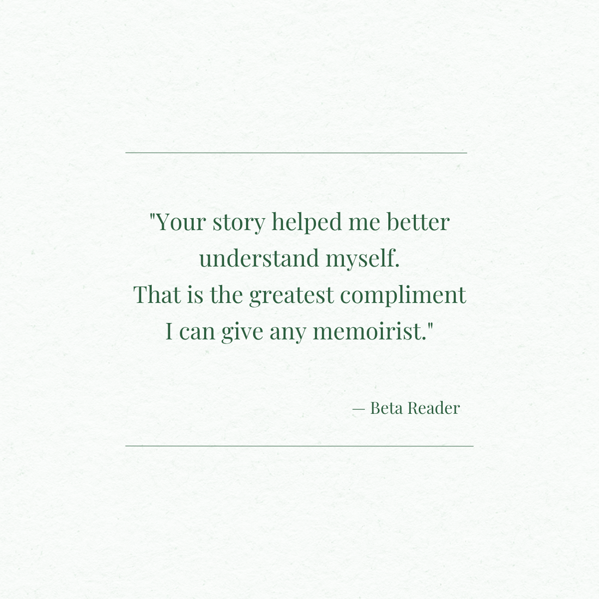A quote on a light-colored textured background that reads, "Your story helped me better understand myself. That is the greatest compliment I can give any memoirist." - Beta Reader.
