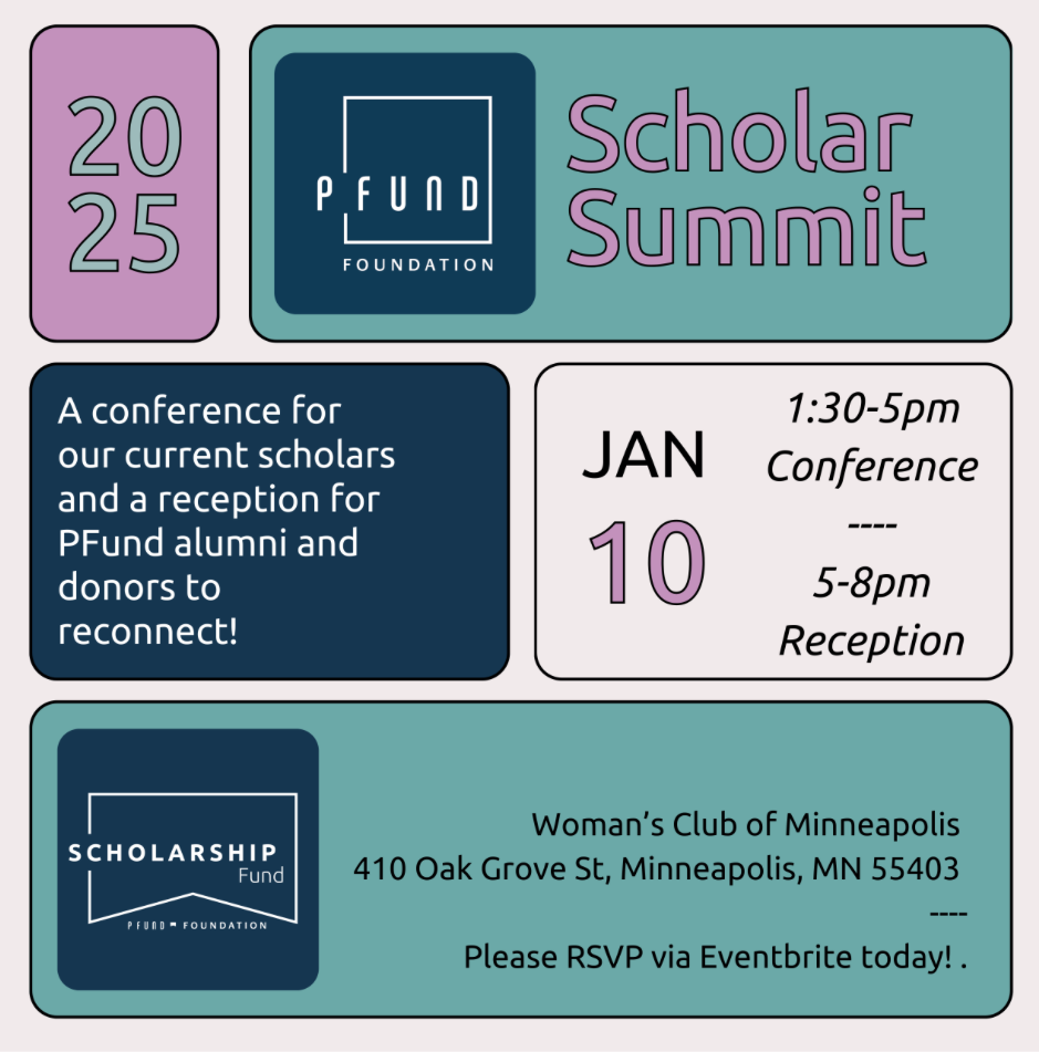 2025 Scholar Summit, a conference for our current scholars and a reception for PFund alumni and donors to reconnect. January 10 from 1:30 to 8pm at the Woman's Club of Minneapolis.